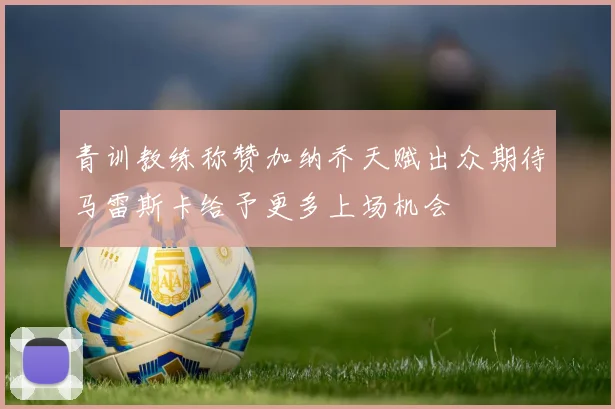 青训教练称赞加纳乔天赋出众期待马雷斯卡给予更多上场机会
