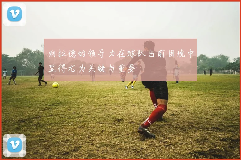 利拉德的领导力在球队当前困境中显得尤为关键与重要