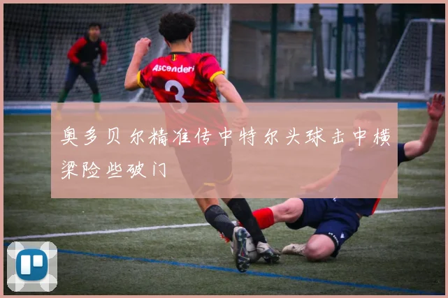 奥多贝尔精准传中特尔头球击中横梁险些破门