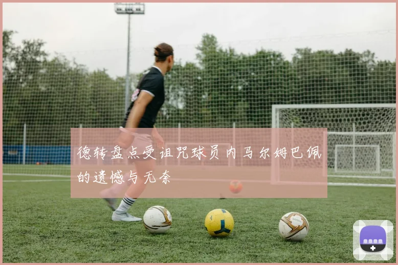德转盘点受诅咒球员内马尔姆巴佩的遗憾与无奈