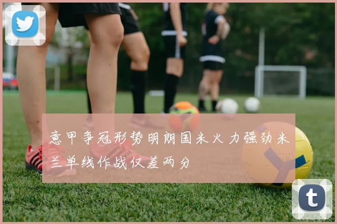 意甲争冠形势明朗国米火力强劲米兰单线作战仅差两分