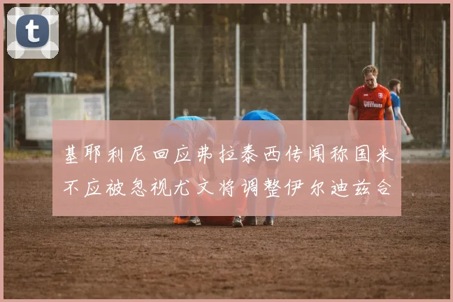 基耶利尼回应弗拉泰西传闻称国米不应被忽视尤文将调整伊尔迪兹合同内容