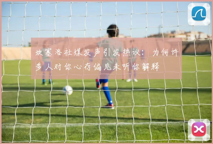 坎塞洛社媒发声引发热议：为何许多人对你心存偏见未听你解释