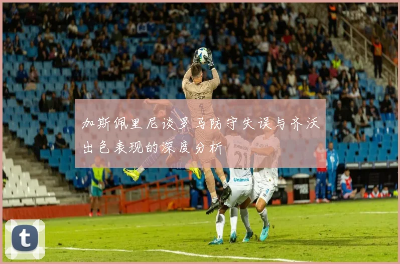 加斯佩里尼谈罗马防守失误与齐沃出色表现的深度分析