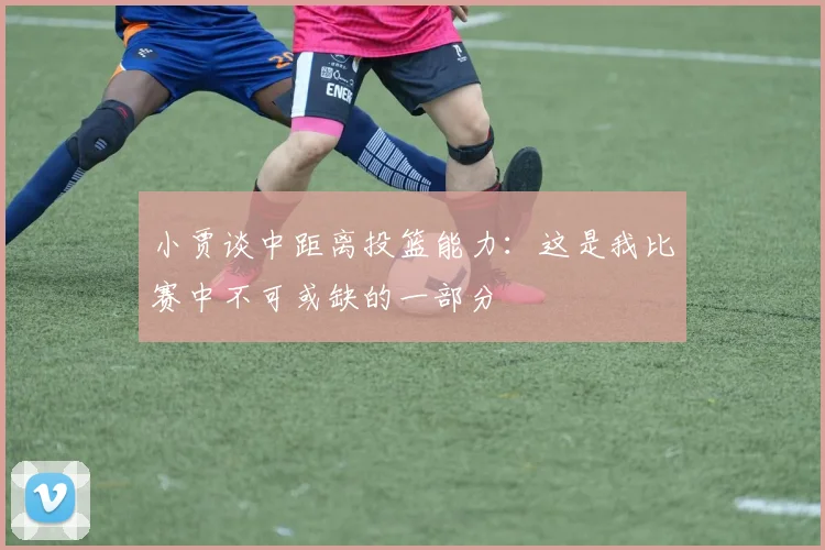 小贾谈中距离投篮能力：这是我比赛中不可或缺的一部分