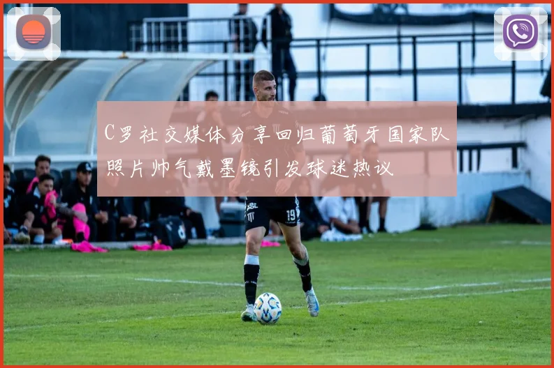 C罗社交媒体分享回归葡萄牙国家队照片帅气戴墨镜引发球迷热议