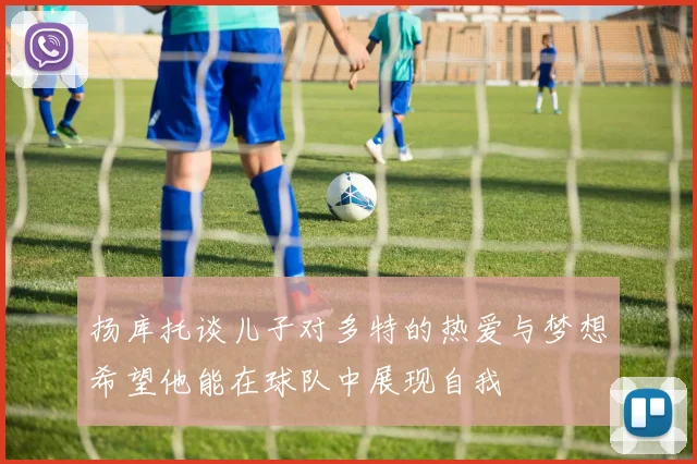 扬库托谈儿子对多特的热爱与梦想希望他能在球队中展现自我