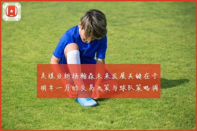 美媒分析杨瀚森未来发展关键在于明年一月的交易决策与球队策略调整