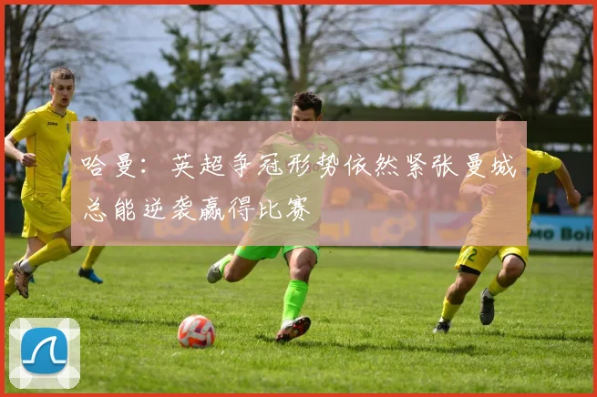 哈曼：英超争冠形势依然紧张曼城总能逆袭赢得比赛
