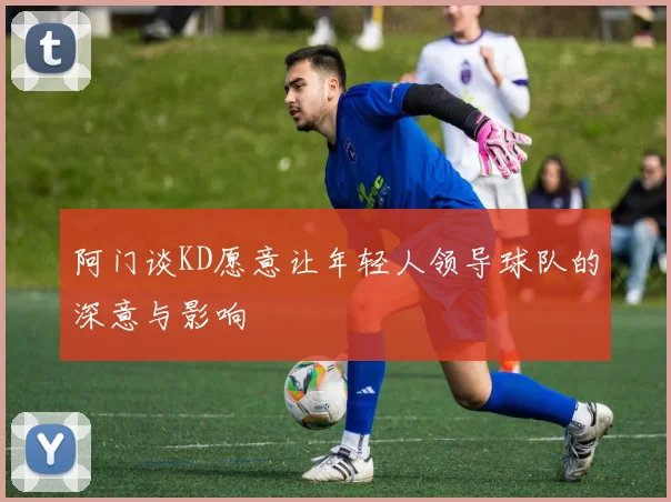 阿门谈KD愿意让年轻人领导球队的深意与影响