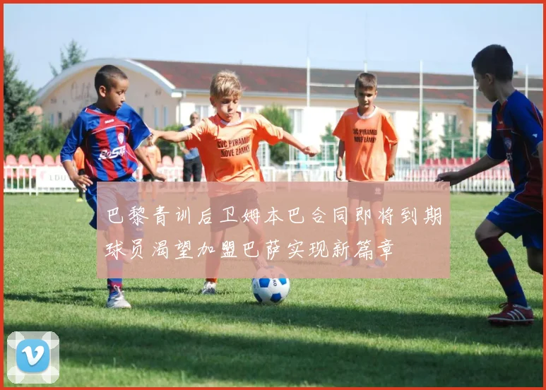 巴黎青训后卫姆本巴合同即将到期球员渴望加盟巴萨实现新篇章