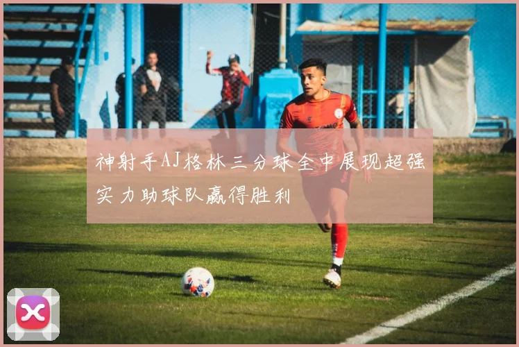 神射手AJ格林三分球全中展现超强实力助球队赢得胜利